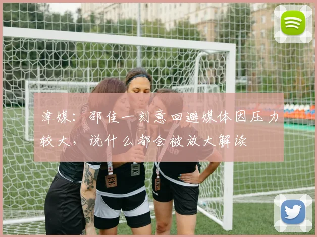 津媒：邵佳一刻意回避媒体因压力较大，说什么都会被放大解读