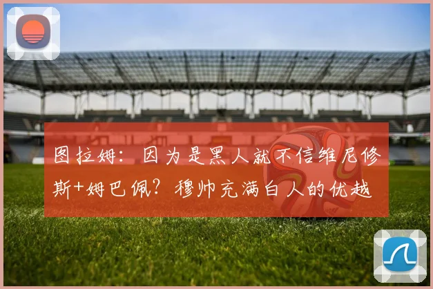 图拉姆：因为是黑人就不信维尼修斯+姆巴佩？穆帅充满白人的优越