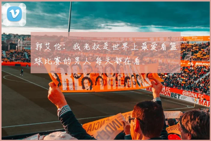 郭艾伦：我老叔是世界上最爱看篮球比赛的男人 每天都在看