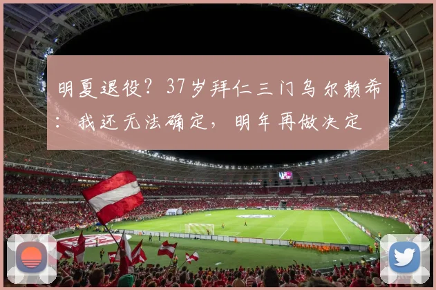 明夏退役？37岁拜仁三门乌尔赖希：我还无法确定，明年再做决定