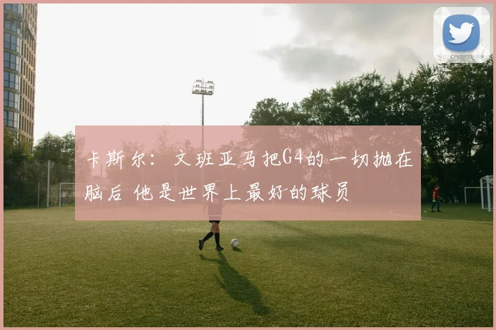 卡斯尔：文班亚马把G4的一切抛在脑后 他是世界上最好的球员