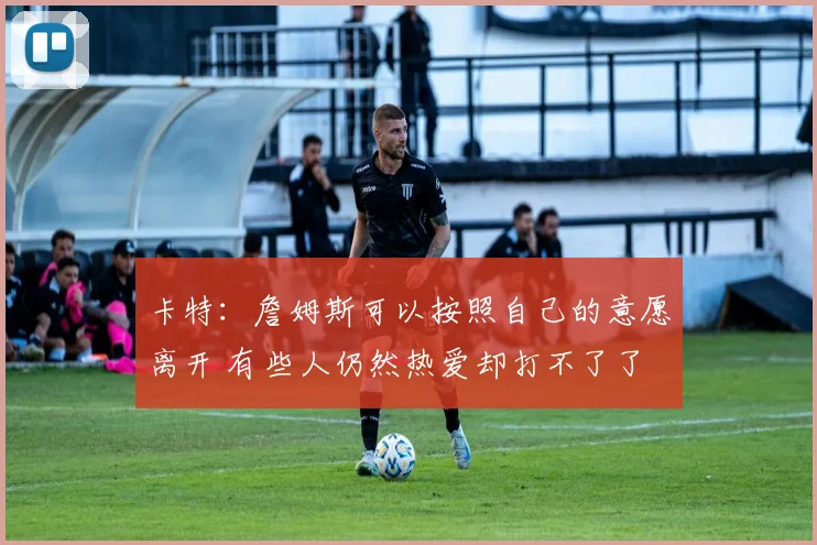 卡特：詹姆斯可以按照自己的意愿离开 有些人仍然热爱却打不了了