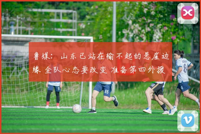 鲁媒：山东已站在输不起的悬崖边缘 全队心态要改变 准备第四外援
