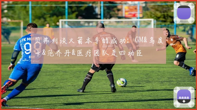 贝弗利谈火箭本季的成功：GM&乌度卡&范乔丹&医疗团队是四功臣