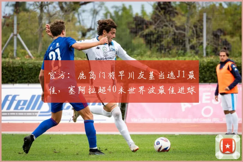 官方：鹿岛门将早川友基当选J1最佳，塞阿拉超40米世界波最佳进球