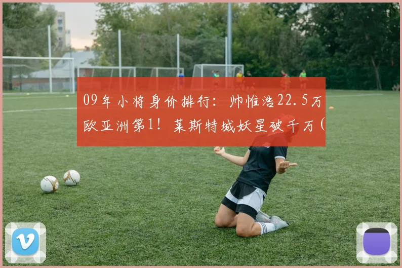 09年小将身价排行：帅惟浩22.5万欧亚洲第1！莱斯特城妖星破千万(1)