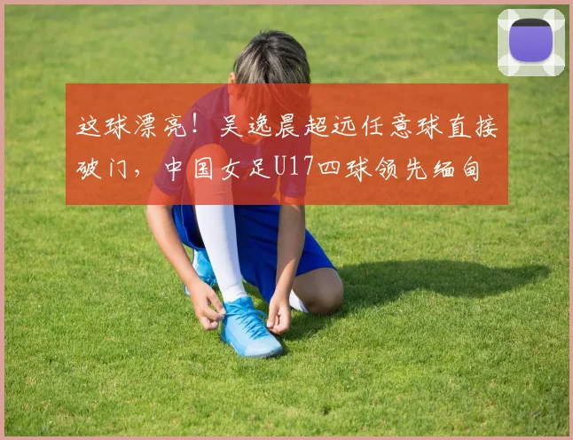 这球漂亮！吴逸晨超远任意球直接破门，中国女足U17四球领先缅甸
