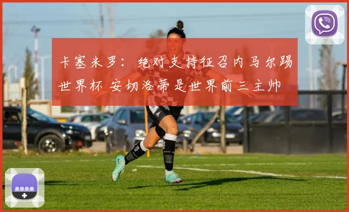 卡塞米罗：绝对支持征召内马尔踢世界杯 安切洛蒂是世界前三主帅