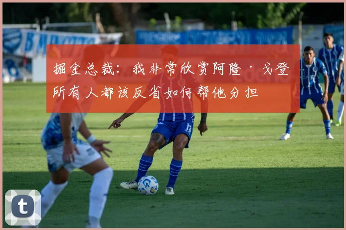 掘金总裁：我非常欣赏阿隆·戈登 所有人都该反省如何帮他分担