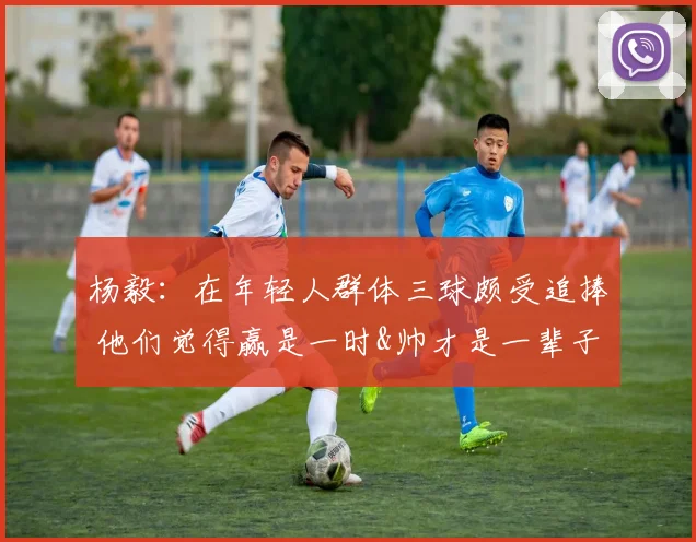杨毅：在年轻人群体三球颇受追捧 他们觉得赢是一时&帅才是一辈子