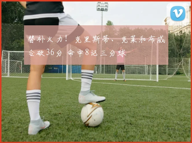 替补火力！克里斯蒂、克莱和布威合砍36分 命中8记三分球
