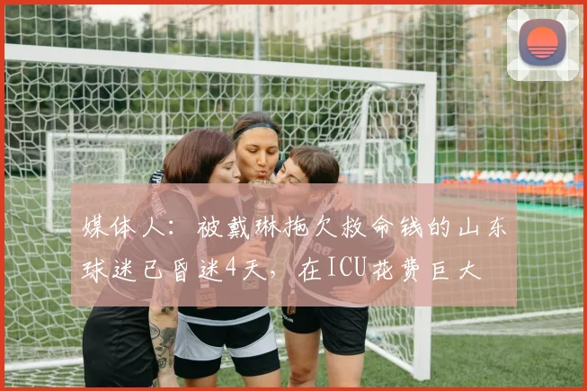 媒体人：被戴琳拖欠救命钱的山东球迷已昏迷4天，在ICU花费巨大