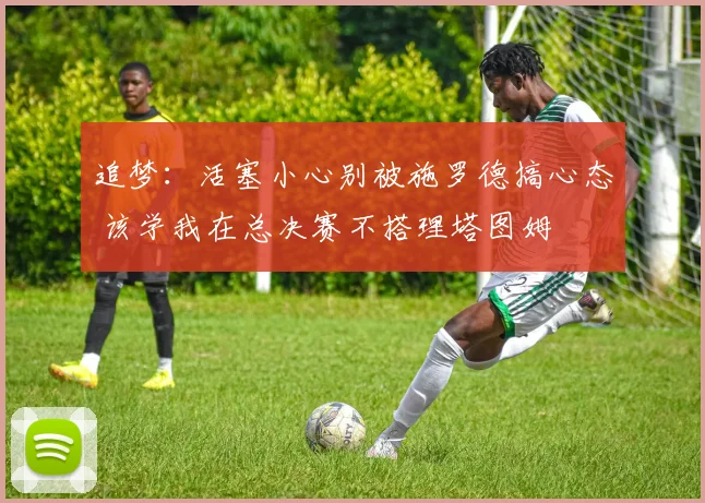 追梦：活塞小心别被施罗德搞心态 该学我在总决赛不搭理塔图姆