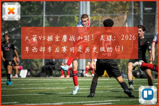 火箭vs掘金鏖战加时！美媒：2026年西部季后赛将是历史级的(1)