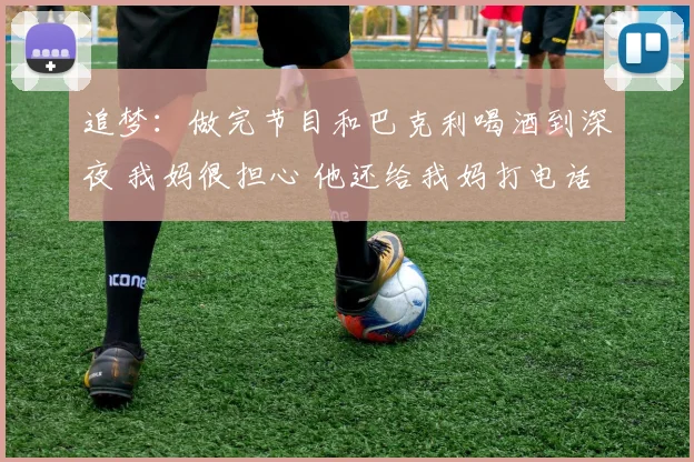 追梦：做完节目和巴克利喝酒到深夜 我妈很担心 他还给我妈打电话