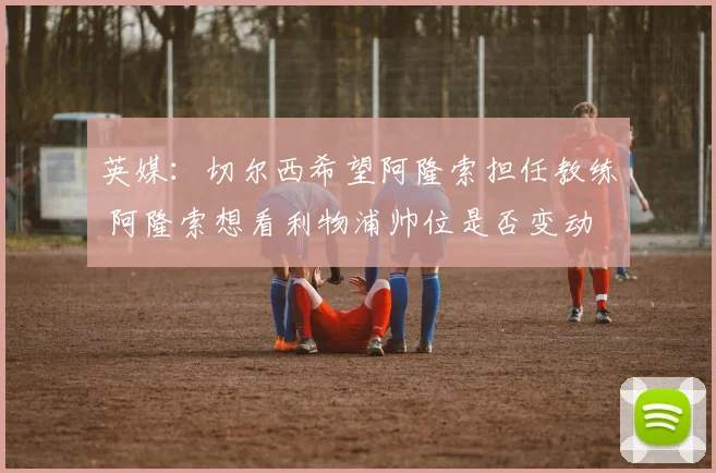 英媒：切尔西希望阿隆索担任教练 阿隆索想看利物浦帅位是否变动