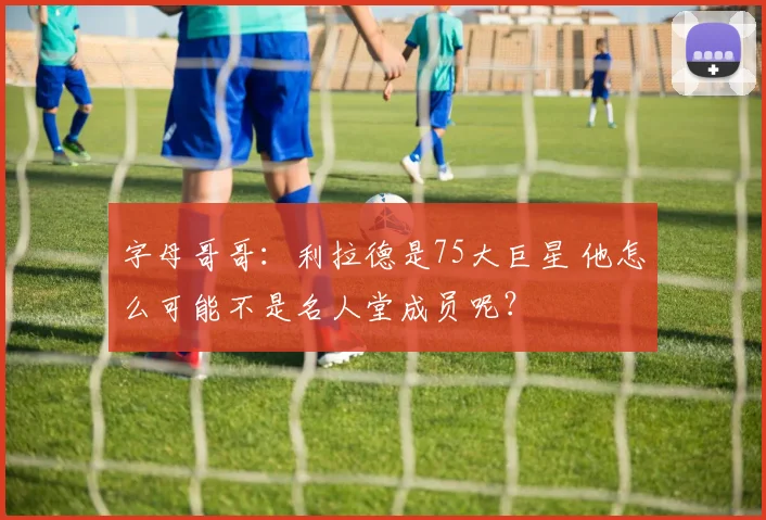 字母哥哥：利拉德是75大巨星 他怎么可能不是名人堂成员呢？