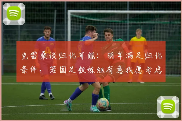 克雷桑谈归化可能：明年满足归化条件，若国足教练组有意我愿考虑