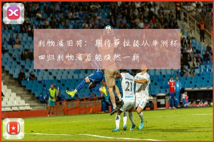 利物浦旧将：期待萨拉赫从非洲杯回归利物浦后能焕然一新