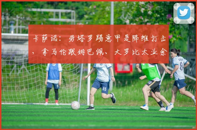 卡萨诺：劳塔罗踢意甲是降维打击，拿马伦跟姆巴佩、大罗比太业余