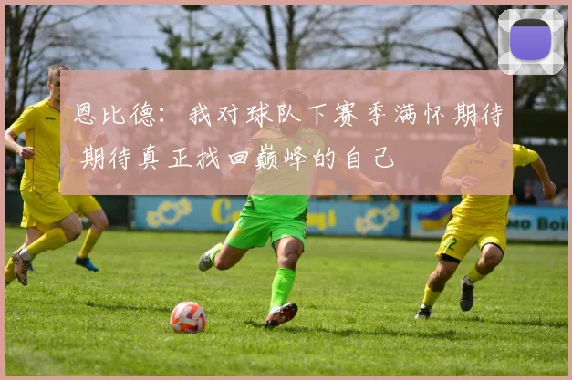恩比德：我对球队下赛季满怀期待 期待真正找回巅峰的自己