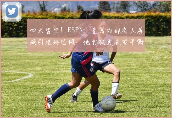 四大皆空！ESPN：皇马内部有人质疑引进姆巴佩，他打破更衣室平衡