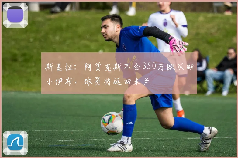 斯基拉：阿贾克斯不会350万欧买断小伊布，球员将返回米兰