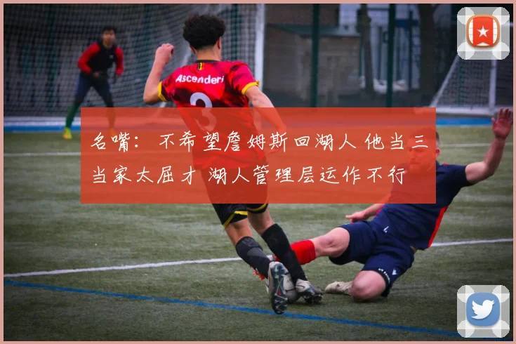 名嘴：不希望詹姆斯回湖人 他当三当家太屈才 湖人管理层运作不行
