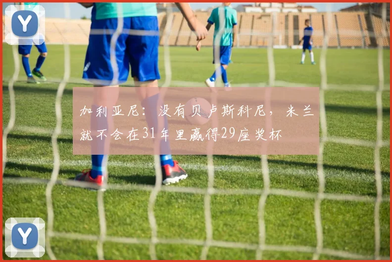 加利亚尼：没有贝卢斯科尼，米兰就不会在31年里赢得29座奖杯