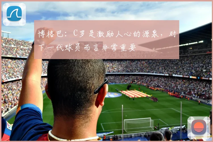博格巴：C罗是激励人心的源泉，对下一代球员而言非常重要